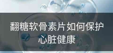 翻糖软骨素片如何保护心脏健康